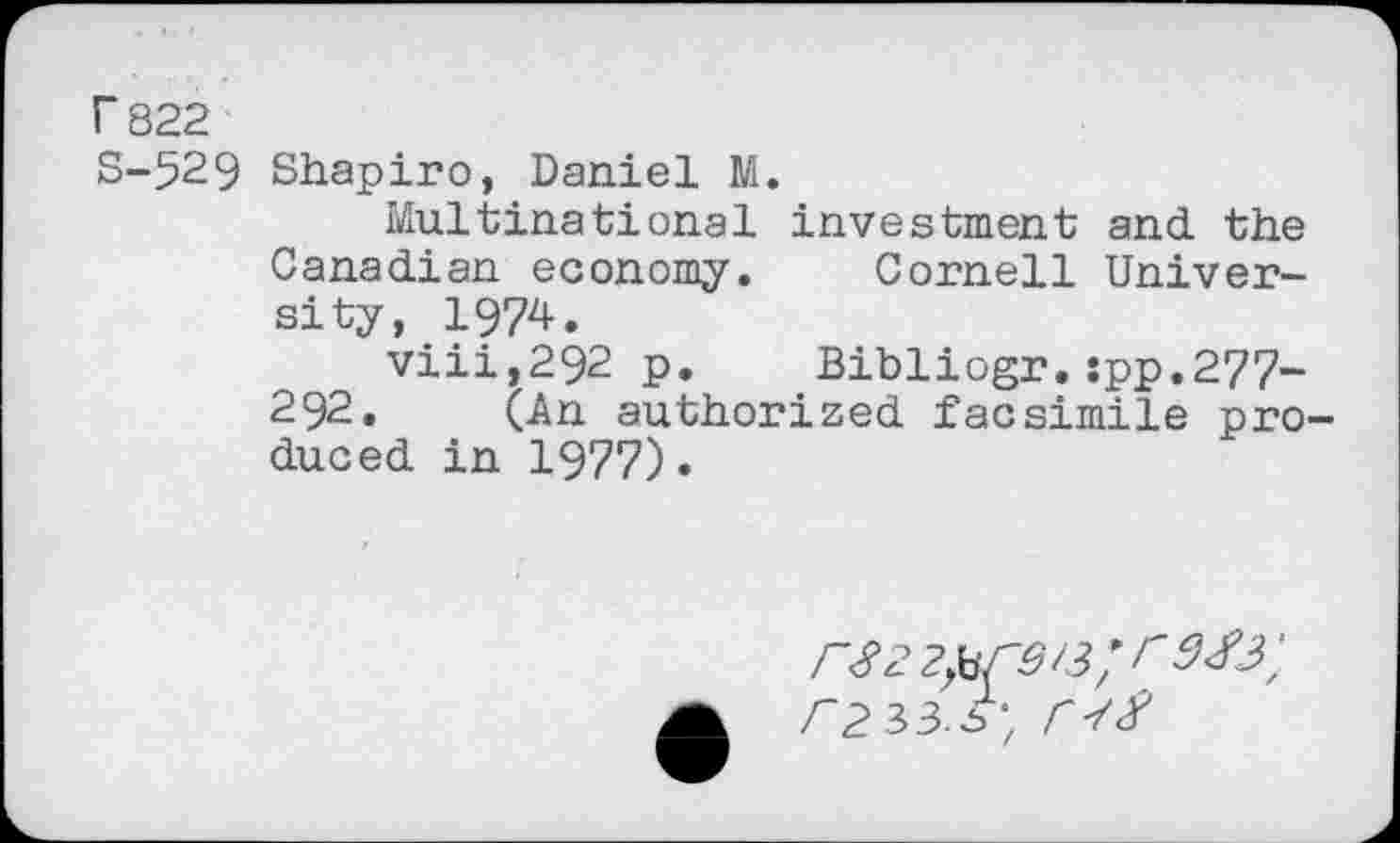 ﻿r 822
S-529 Shapiro, Daniel M.
Multinational investment and the Canadian economy. Cornell University, 1974.
viii,292 p. Bibliogr.:pp.277~ 292. (An authorized facsimile produced in 1977).
/~2 33.5', Cl#